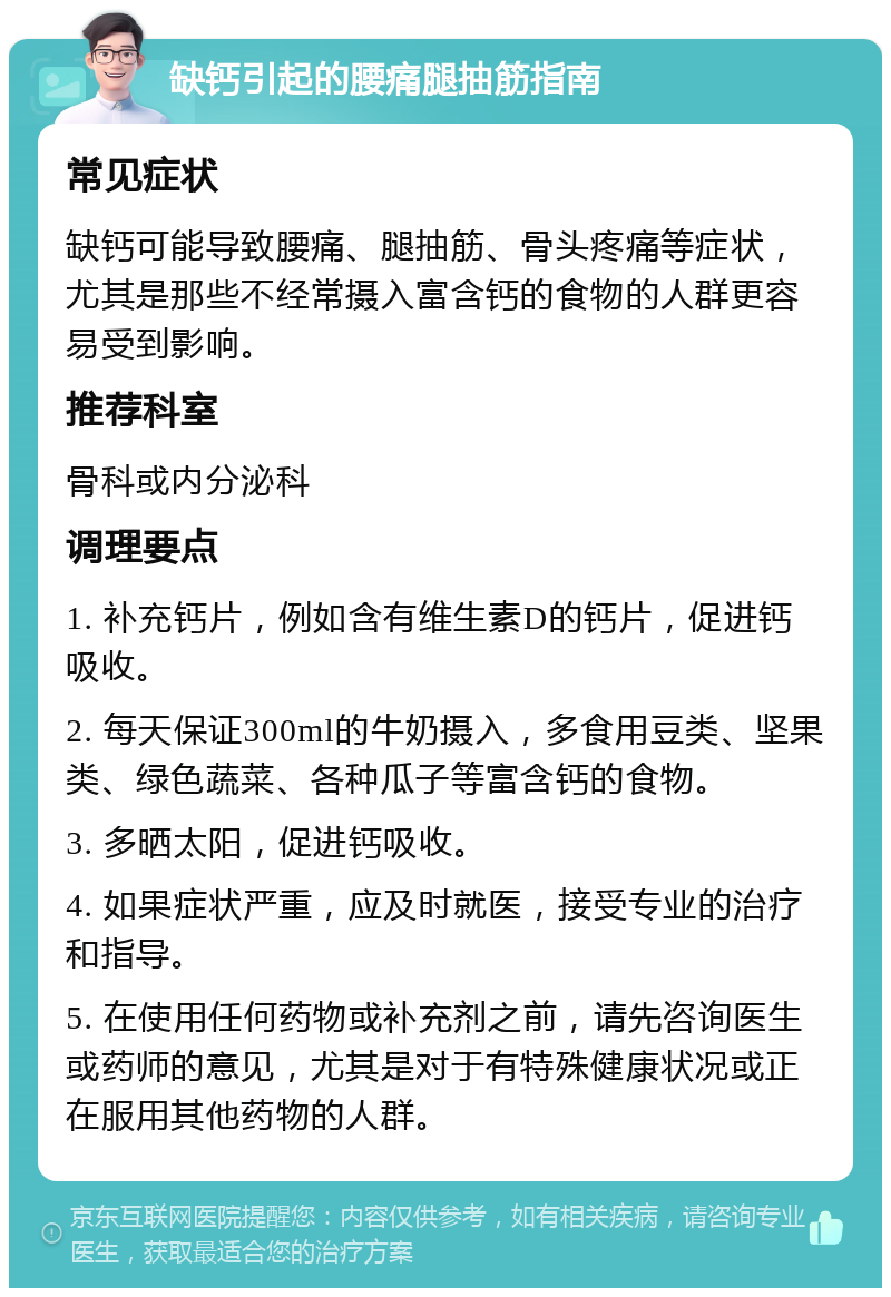 缺钙引起的腰痛腿抽筋指南 常见症状 缺钙可能导致腰痛、腿抽筋、骨头疼痛等症状，尤其是那些不经常摄入富含钙的食物的人群更容易受到影响。 推荐科室 骨科或内分泌科 调理要点 1. 补充钙片，例如含有维生素D的钙片，促进钙吸收。 2. 每天保证300ml的牛奶摄入，多食用豆类、坚果类、绿色蔬菜、各种瓜子等富含钙的食物。 3. 多晒太阳，促进钙吸收。 4. 如果症状严重，应及时就医，接受专业的治疗和指导。 5. 在使用任何药物或补充剂之前，请先咨询医生或药师的意见，尤其是对于有特殊健康状况或正在服用其他药物的人群。