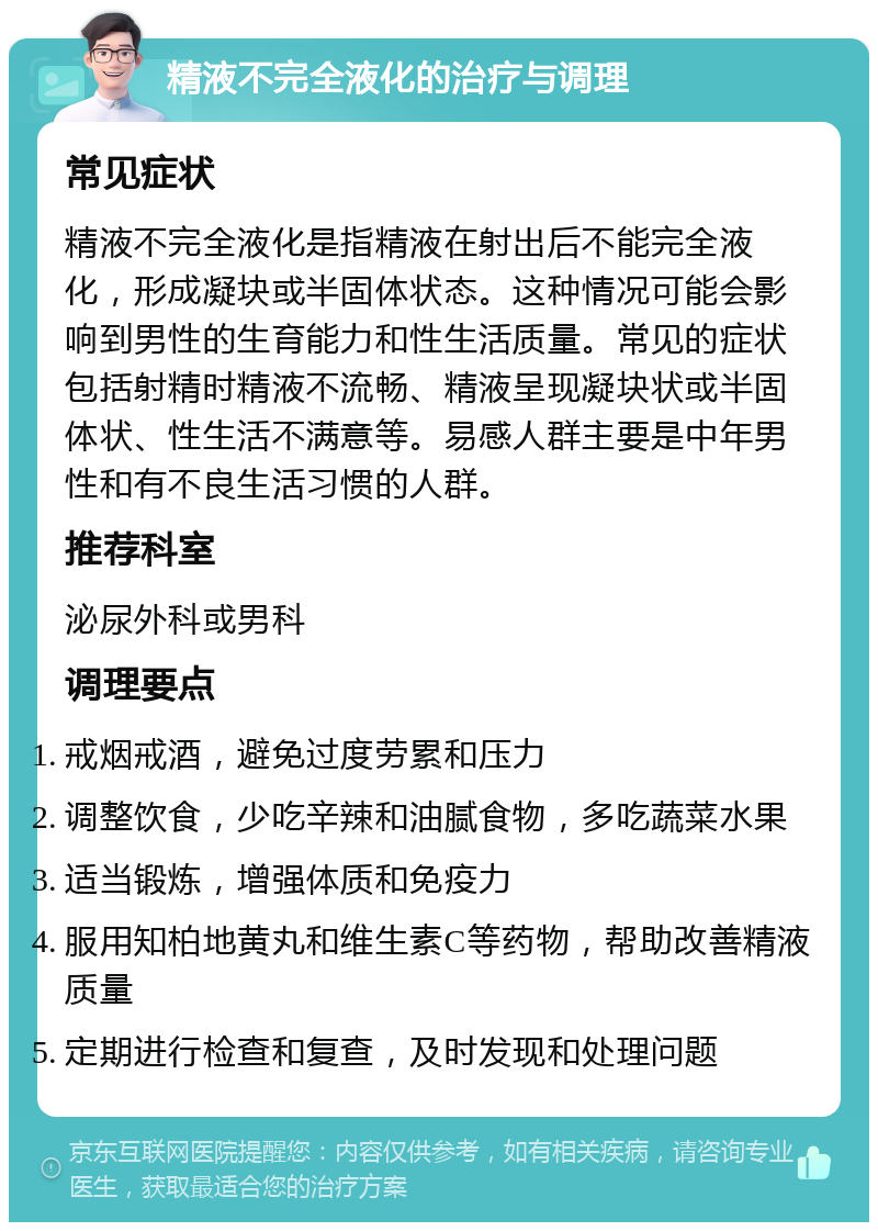 精液不完全液化的治疗与调理 常见症状 精液不完全液化是指精液在射出后不能完全液化，形成凝块或半固体状态。这种情况可能会影响到男性的生育能力和性生活质量。常见的症状包括射精时精液不流畅、精液呈现凝块状或半固体状、性生活不满意等。易感人群主要是中年男性和有不良生活习惯的人群。 推荐科室 泌尿外科或男科 调理要点 戒烟戒酒，避免过度劳累和压力 调整饮食，少吃辛辣和油腻食物，多吃蔬菜水果 适当锻炼，增强体质和免疫力 服用知柏地黄丸和维生素C等药物，帮助改善精液质量 定期进行检查和复查，及时发现和处理问题