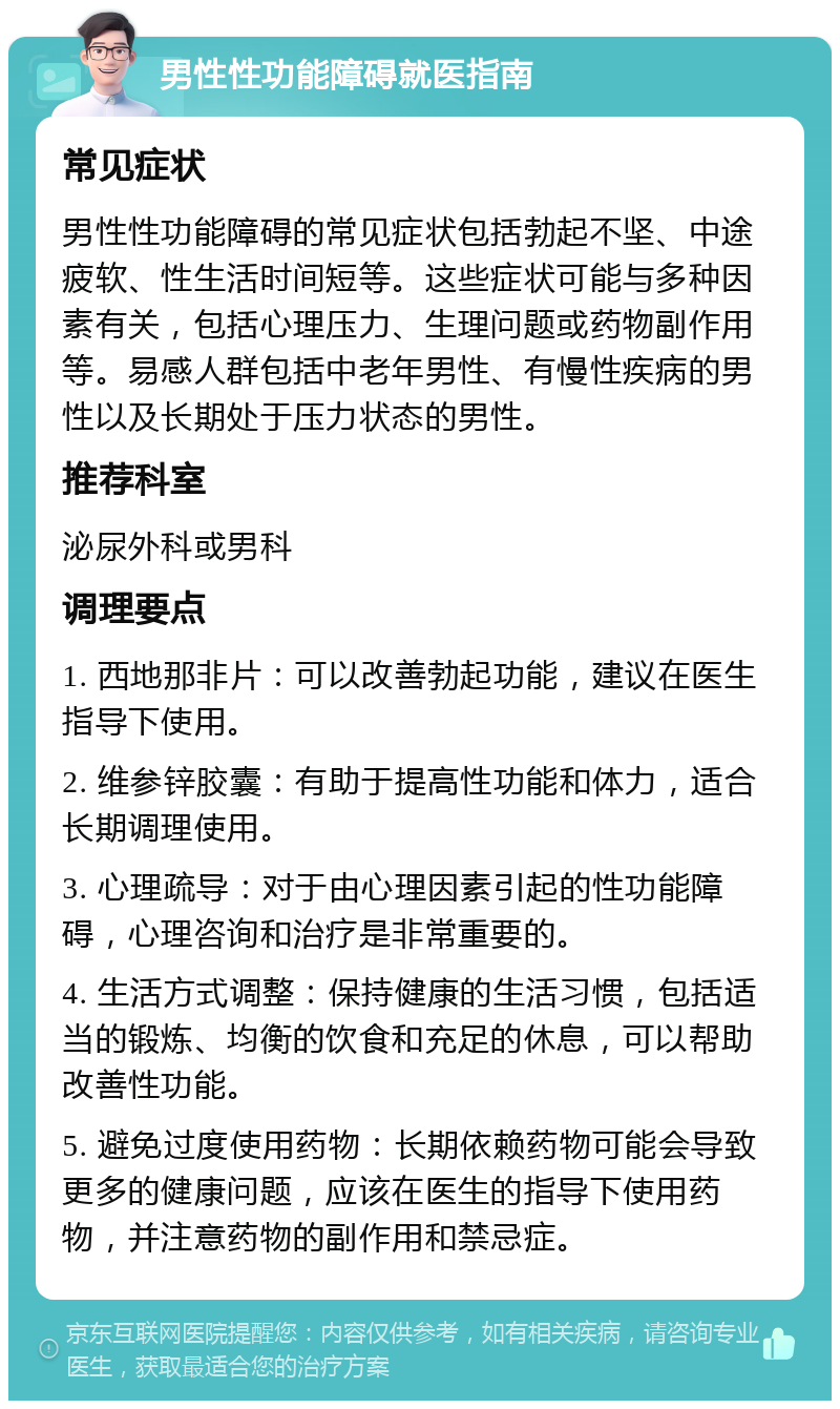 男性性功能障碍就医指南 常见症状 男性性功能障碍的常见症状包括勃起不坚、中途疲软、性生活时间短等。这些症状可能与多种因素有关，包括心理压力、生理问题或药物副作用等。易感人群包括中老年男性、有慢性疾病的男性以及长期处于压力状态的男性。 推荐科室 泌尿外科或男科 调理要点 1. 西地那非片：可以改善勃起功能，建议在医生指导下使用。 2. 维参锌胶囊：有助于提高性功能和体力，适合长期调理使用。 3. 心理疏导：对于由心理因素引起的性功能障碍，心理咨询和治疗是非常重要的。 4. 生活方式调整：保持健康的生活习惯，包括适当的锻炼、均衡的饮食和充足的休息，可以帮助改善性功能。 5. 避免过度使用药物：长期依赖药物可能会导致更多的健康问题，应该在医生的指导下使用药物，并注意药物的副作用和禁忌症。