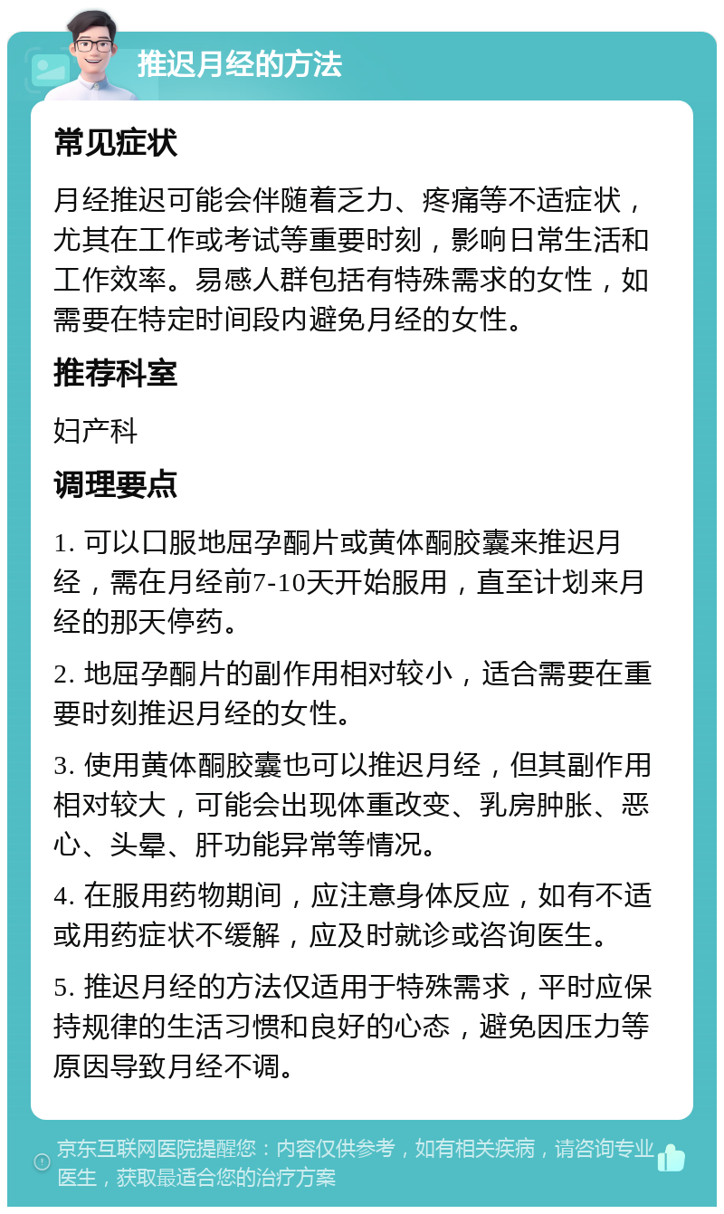 推迟月经的方法 常见症状 月经推迟可能会伴随着乏力、疼痛等不适症状，尤其在工作或考试等重要时刻，影响日常生活和工作效率。易感人群包括有特殊需求的女性，如需要在特定时间段内避免月经的女性。 推荐科室 妇产科 调理要点 1. 可以口服地屈孕酮片或黄体酮胶囊来推迟月经，需在月经前7-10天开始服用，直至计划来月经的那天停药。 2. 地屈孕酮片的副作用相对较小，适合需要在重要时刻推迟月经的女性。 3. 使用黄体酮胶囊也可以推迟月经，但其副作用相对较大，可能会出现体重改变、乳房肿胀、恶心、头晕、肝功能异常等情况。 4. 在服用药物期间，应注意身体反应，如有不适或用药症状不缓解，应及时就诊或咨询医生。 5. 推迟月经的方法仅适用于特殊需求，平时应保持规律的生活习惯和良好的心态，避免因压力等原因导致月经不调。