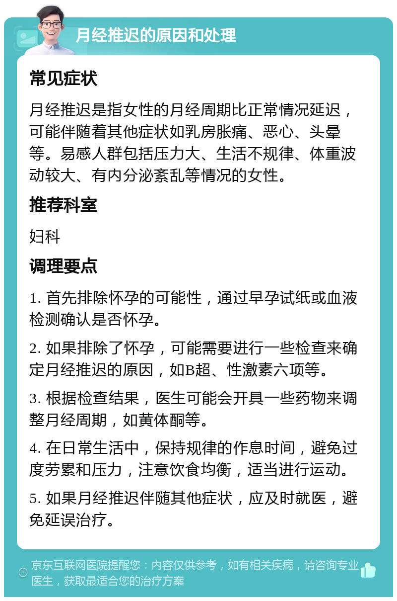 月经推迟的原因和处理 常见症状 月经推迟是指女性的月经周期比正常情况延迟，可能伴随着其他症状如乳房胀痛、恶心、头晕等。易感人群包括压力大、生活不规律、体重波动较大、有内分泌紊乱等情况的女性。 推荐科室 妇科 调理要点 1. 首先排除怀孕的可能性，通过早孕试纸或血液检测确认是否怀孕。 2. 如果排除了怀孕，可能需要进行一些检查来确定月经推迟的原因，如B超、性激素六项等。 3. 根据检查结果，医生可能会开具一些药物来调整月经周期，如黄体酮等。 4. 在日常生活中，保持规律的作息时间，避免过度劳累和压力，注意饮食均衡，适当进行运动。 5. 如果月经推迟伴随其他症状，应及时就医，避免延误治疗。