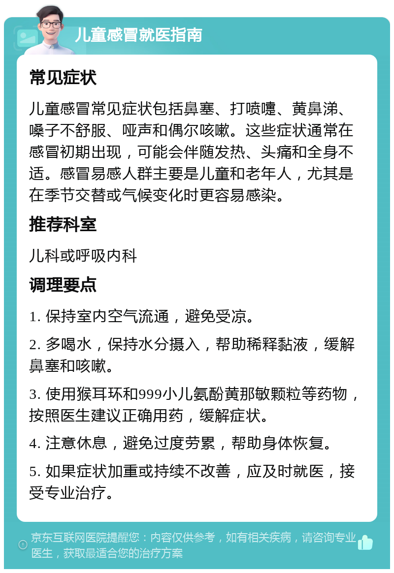 儿童感冒就医指南 常见症状 儿童感冒常见症状包括鼻塞、打喷嚏、黄鼻涕、嗓子不舒服、哑声和偶尔咳嗽。这些症状通常在感冒初期出现，可能会伴随发热、头痛和全身不适。感冒易感人群主要是儿童和老年人，尤其是在季节交替或气候变化时更容易感染。 推荐科室 儿科或呼吸内科 调理要点 1. 保持室内空气流通，避免受凉。 2. 多喝水，保持水分摄入，帮助稀释黏液，缓解鼻塞和咳嗽。 3. 使用猴耳环和999小儿氨酚黄那敏颗粒等药物，按照医生建议正确用药，缓解症状。 4. 注意休息，避免过度劳累，帮助身体恢复。 5. 如果症状加重或持续不改善，应及时就医，接受专业治疗。