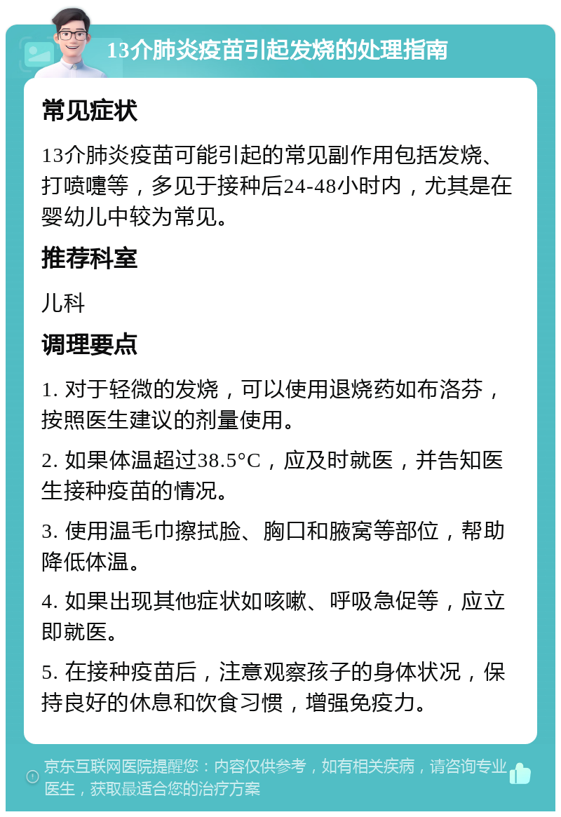 13介肺炎疫苗引起发烧的处理指南 常见症状 13介肺炎疫苗可能引起的常见副作用包括发烧、打喷嚏等，多见于接种后24-48小时内，尤其是在婴幼儿中较为常见。 推荐科室 儿科 调理要点 1. 对于轻微的发烧，可以使用退烧药如布洛芬，按照医生建议的剂量使用。 2. 如果体温超过38.5°C，应及时就医，并告知医生接种疫苗的情况。 3. 使用温毛巾擦拭脸、胸口和腋窝等部位，帮助降低体温。 4. 如果出现其他症状如咳嗽、呼吸急促等，应立即就医。 5. 在接种疫苗后，注意观察孩子的身体状况，保持良好的休息和饮食习惯，增强免疫力。