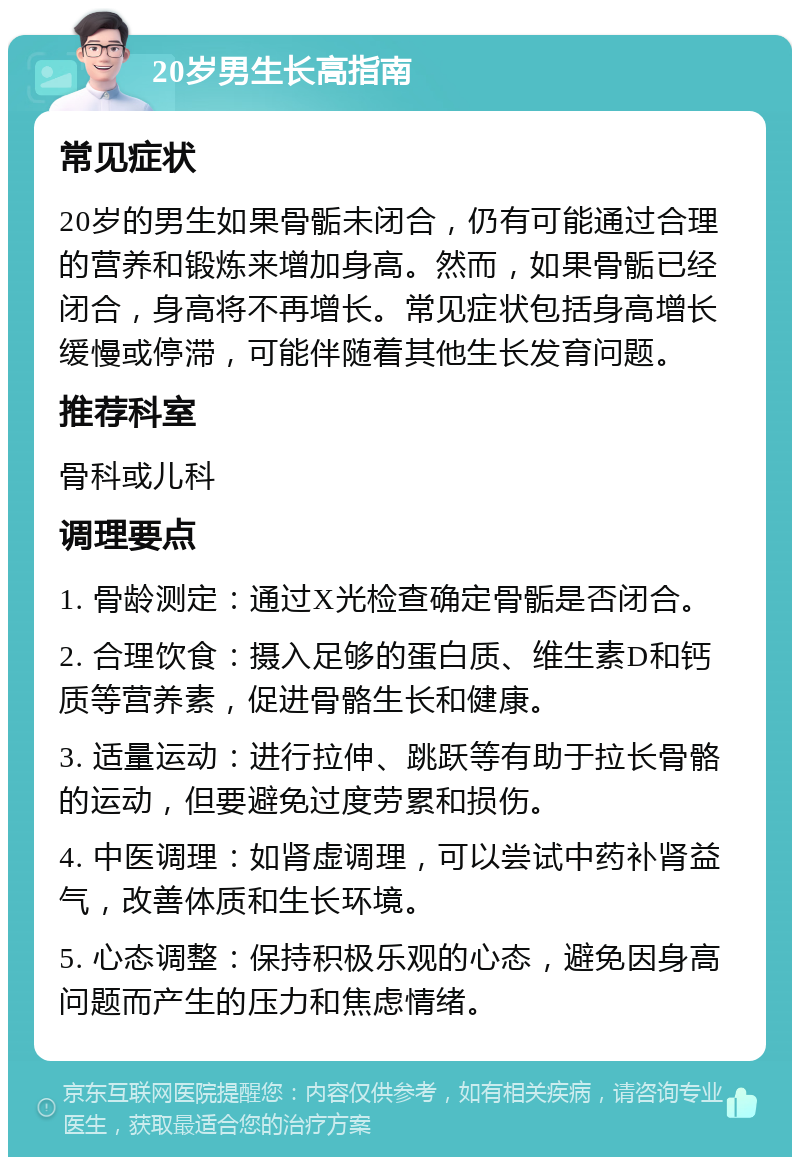 20岁男生长高指南 常见症状 20岁的男生如果骨骺未闭合，仍有可能通过合理的营养和锻炼来增加身高。然而，如果骨骺已经闭合，身高将不再增长。常见症状包括身高增长缓慢或停滞，可能伴随着其他生长发育问题。 推荐科室 骨科或儿科 调理要点 1. 骨龄测定：通过X光检查确定骨骺是否闭合。 2. 合理饮食：摄入足够的蛋白质、维生素D和钙质等营养素，促进骨骼生长和健康。 3. 适量运动：进行拉伸、跳跃等有助于拉长骨骼的运动，但要避免过度劳累和损伤。 4. 中医调理：如肾虚调理，可以尝试中药补肾益气，改善体质和生长环境。 5. 心态调整：保持积极乐观的心态，避免因身高问题而产生的压力和焦虑情绪。