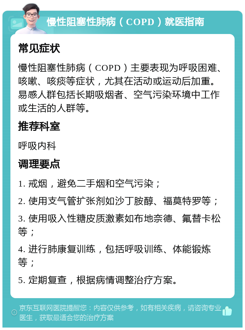 慢性阻塞性肺病（COPD）就医指南 常见症状 慢性阻塞性肺病（COPD）主要表现为呼吸困难、咳嗽、咳痰等症状，尤其在活动或运动后加重。易感人群包括长期吸烟者、空气污染环境中工作或生活的人群等。 推荐科室 呼吸内科 调理要点 1. 戒烟，避免二手烟和空气污染； 2. 使用支气管扩张剂如沙丁胺醇、福莫特罗等； 3. 使用吸入性糖皮质激素如布地奈德、氟替卡松等； 4. 进行肺康复训练，包括呼吸训练、体能锻炼等； 5. 定期复查，根据病情调整治疗方案。