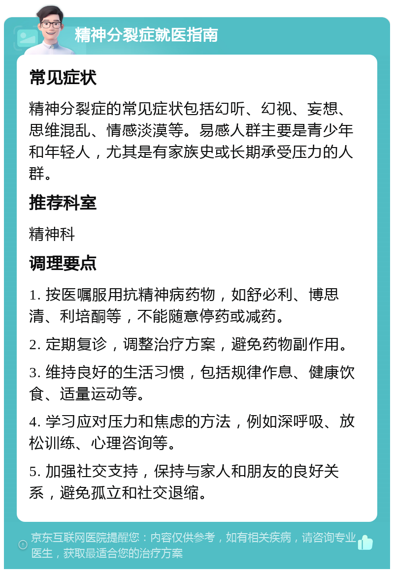 精神分裂症就医指南 常见症状 精神分裂症的常见症状包括幻听、幻视、妄想、思维混乱、情感淡漠等。易感人群主要是青少年和年轻人，尤其是有家族史或长期承受压力的人群。 推荐科室 精神科 调理要点 1. 按医嘱服用抗精神病药物，如舒必利、博思清、利培酮等，不能随意停药或减药。 2. 定期复诊，调整治疗方案，避免药物副作用。 3. 维持良好的生活习惯，包括规律作息、健康饮食、适量运动等。 4. 学习应对压力和焦虑的方法，例如深呼吸、放松训练、心理咨询等。 5. 加强社交支持，保持与家人和朋友的良好关系，避免孤立和社交退缩。