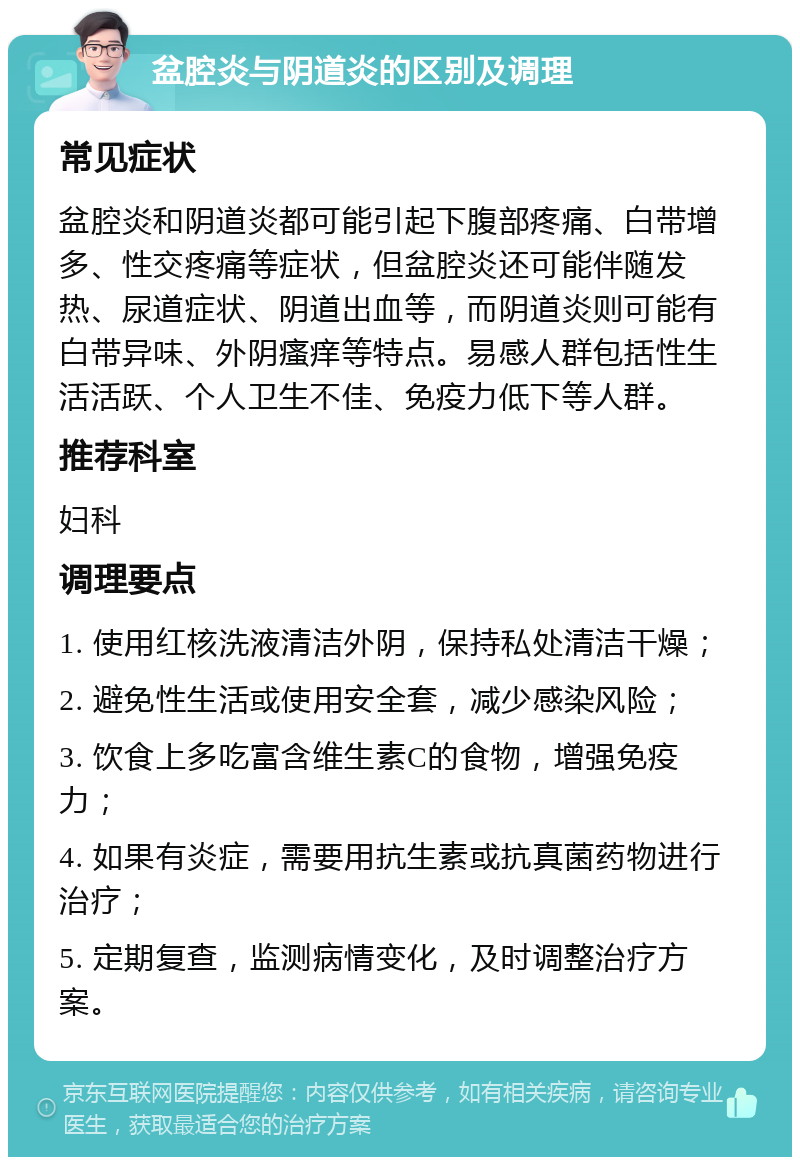 盆腔炎与阴道炎的区别及调理 常见症状 盆腔炎和阴道炎都可能引起下腹部疼痛、白带增多、性交疼痛等症状，但盆腔炎还可能伴随发热、尿道症状、阴道出血等，而阴道炎则可能有白带异味、外阴瘙痒等特点。易感人群包括性生活活跃、个人卫生不佳、免疫力低下等人群。 推荐科室 妇科 调理要点 1. 使用红核洗液清洁外阴，保持私处清洁干燥； 2. 避免性生活或使用安全套，减少感染风险； 3. 饮食上多吃富含维生素C的食物，增强免疫力； 4. 如果有炎症，需要用抗生素或抗真菌药物进行治疗； 5. 定期复查，监测病情变化，及时调整治疗方案。