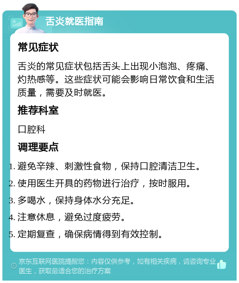 舌炎就医指南 常见症状 舌炎的常见症状包括舌头上出现小泡泡、疼痛、灼热感等。这些症状可能会影响日常饮食和生活质量，需要及时就医。 推荐科室 口腔科 调理要点 避免辛辣、刺激性食物，保持口腔清洁卫生。 使用医生开具的药物进行治疗，按时服用。 多喝水，保持身体水分充足。 注意休息，避免过度疲劳。 定期复查，确保病情得到有效控制。