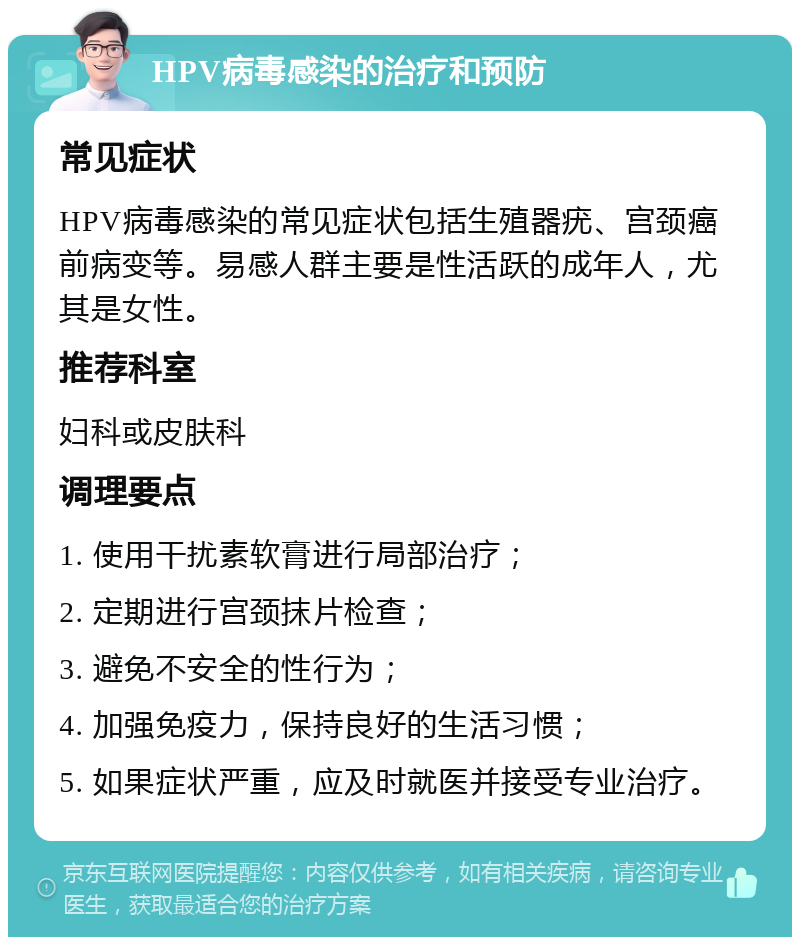 HPV病毒感染的治疗和预防 常见症状 HPV病毒感染的常见症状包括生殖器疣、宫颈癌前病变等。易感人群主要是性活跃的成年人，尤其是女性。 推荐科室 妇科或皮肤科 调理要点 1. 使用干扰素软膏进行局部治疗； 2. 定期进行宫颈抹片检查； 3. 避免不安全的性行为； 4. 加强免疫力，保持良好的生活习惯； 5. 如果症状严重，应及时就医并接受专业治疗。