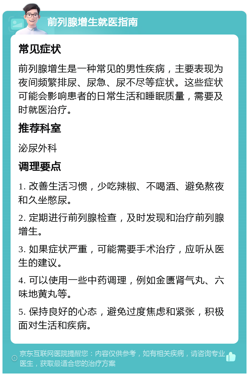 前列腺增生就医指南 常见症状 前列腺增生是一种常见的男性疾病，主要表现为夜间频繁排尿、尿急、尿不尽等症状。这些症状可能会影响患者的日常生活和睡眠质量，需要及时就医治疗。 推荐科室 泌尿外科 调理要点 1. 改善生活习惯，少吃辣椒、不喝酒、避免熬夜和久坐憋尿。 2. 定期进行前列腺检查，及时发现和治疗前列腺增生。 3. 如果症状严重，可能需要手术治疗，应听从医生的建议。 4. 可以使用一些中药调理，例如金匮肾气丸、六味地黄丸等。 5. 保持良好的心态，避免过度焦虑和紧张，积极面对生活和疾病。