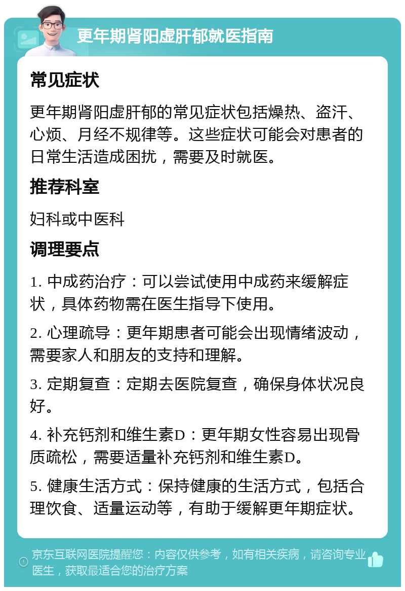 更年期肾阳虚肝郁就医指南 常见症状 更年期肾阳虚肝郁的常见症状包括燥热、盗汗、心烦、月经不规律等。这些症状可能会对患者的日常生活造成困扰，需要及时就医。 推荐科室 妇科或中医科 调理要点 1. 中成药治疗：可以尝试使用中成药来缓解症状，具体药物需在医生指导下使用。 2. 心理疏导：更年期患者可能会出现情绪波动，需要家人和朋友的支持和理解。 3. 定期复查：定期去医院复查，确保身体状况良好。 4. 补充钙剂和维生素D：更年期女性容易出现骨质疏松，需要适量补充钙剂和维生素D。 5. 健康生活方式：保持健康的生活方式，包括合理饮食、适量运动等，有助于缓解更年期症状。