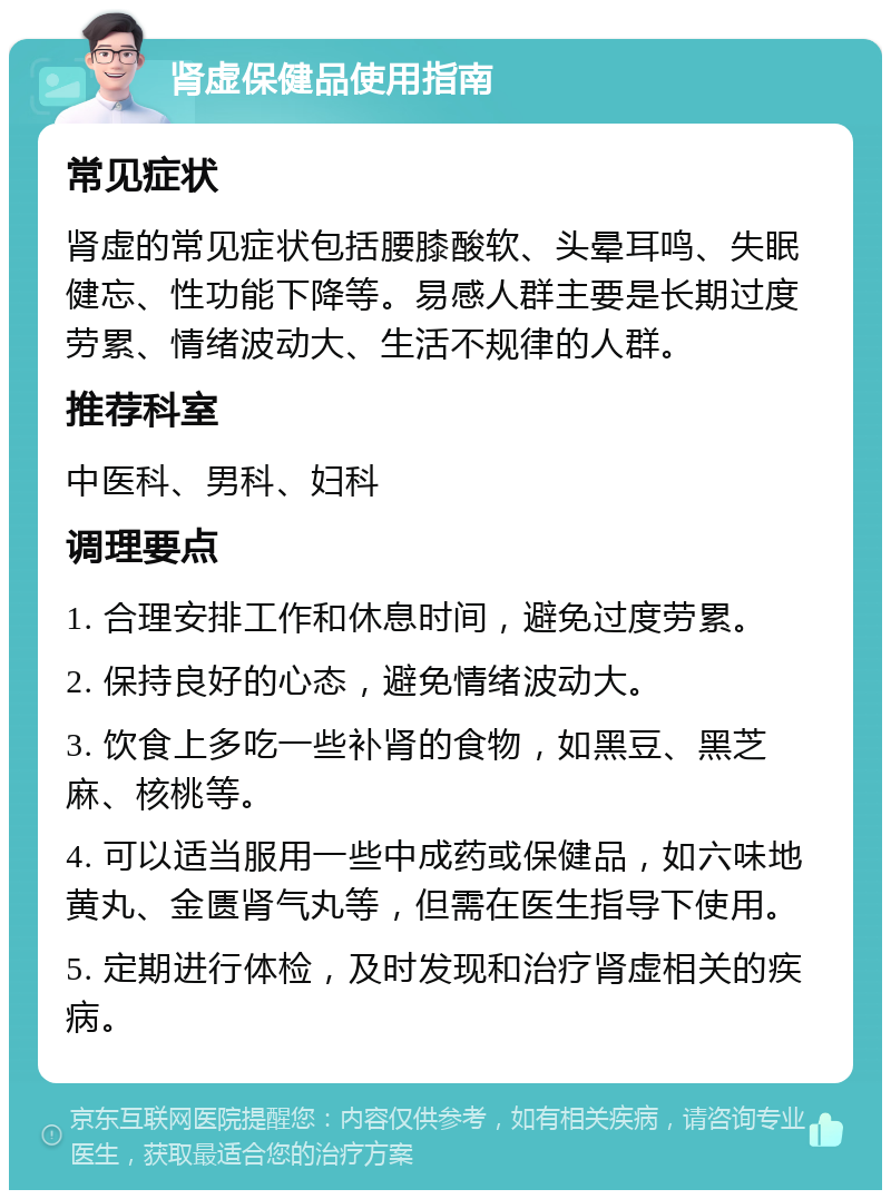 肾虚保健品使用指南 常见症状 肾虚的常见症状包括腰膝酸软、头晕耳鸣、失眠健忘、性功能下降等。易感人群主要是长期过度劳累、情绪波动大、生活不规律的人群。 推荐科室 中医科、男科、妇科 调理要点 1. 合理安排工作和休息时间，避免过度劳累。 2. 保持良好的心态，避免情绪波动大。 3. 饮食上多吃一些补肾的食物，如黑豆、黑芝麻、核桃等。 4. 可以适当服用一些中成药或保健品，如六味地黄丸、金匮肾气丸等，但需在医生指导下使用。 5. 定期进行体检，及时发现和治疗肾虚相关的疾病。