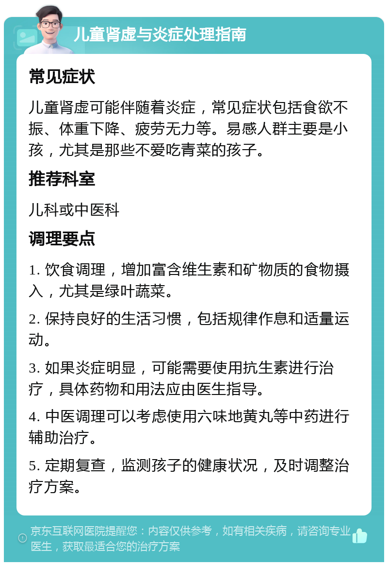 儿童肾虚与炎症处理指南 常见症状 儿童肾虚可能伴随着炎症，常见症状包括食欲不振、体重下降、疲劳无力等。易感人群主要是小孩，尤其是那些不爱吃青菜的孩子。 推荐科室 儿科或中医科 调理要点 1. 饮食调理，增加富含维生素和矿物质的食物摄入，尤其是绿叶蔬菜。 2. 保持良好的生活习惯，包括规律作息和适量运动。 3. 如果炎症明显，可能需要使用抗生素进行治疗，具体药物和用法应由医生指导。 4. 中医调理可以考虑使用六味地黄丸等中药进行辅助治疗。 5. 定期复查，监测孩子的健康状况，及时调整治疗方案。