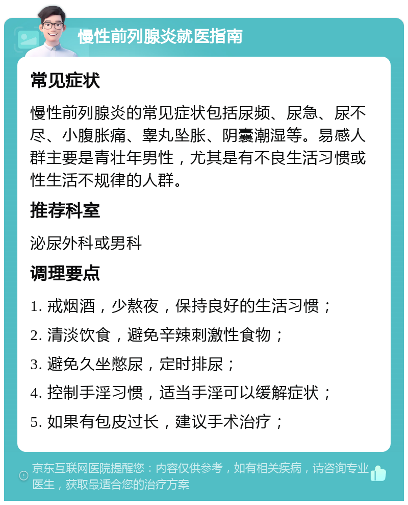 慢性前列腺炎就医指南 常见症状 慢性前列腺炎的常见症状包括尿频、尿急、尿不尽、小腹胀痛、睾丸坠胀、阴囊潮湿等。易感人群主要是青壮年男性，尤其是有不良生活习惯或性生活不规律的人群。 推荐科室 泌尿外科或男科 调理要点 1. 戒烟酒，少熬夜，保持良好的生活习惯； 2. 清淡饮食，避免辛辣刺激性食物； 3. 避免久坐憋尿，定时排尿； 4. 控制手淫习惯，适当手淫可以缓解症状； 5. 如果有包皮过长，建议手术治疗；