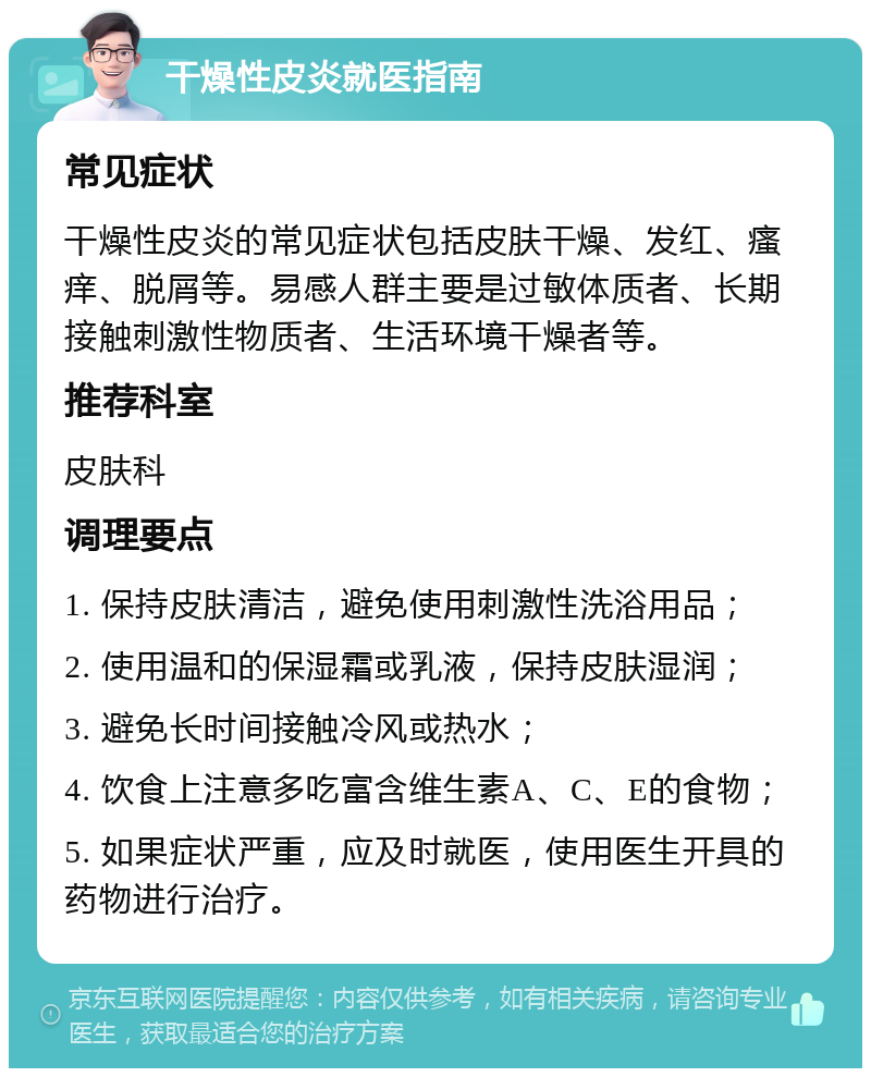 干燥性皮炎就医指南 常见症状 干燥性皮炎的常见症状包括皮肤干燥、发红、瘙痒、脱屑等。易感人群主要是过敏体质者、长期接触刺激性物质者、生活环境干燥者等。 推荐科室 皮肤科 调理要点 1. 保持皮肤清洁，避免使用刺激性洗浴用品； 2. 使用温和的保湿霜或乳液，保持皮肤湿润； 3. 避免长时间接触冷风或热水； 4. 饮食上注意多吃富含维生素A、C、E的食物； 5. 如果症状严重，应及时就医，使用医生开具的药物进行治疗。