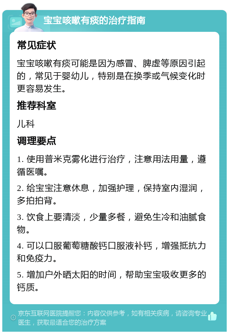 宝宝咳嗽有痰的治疗指南 常见症状 宝宝咳嗽有痰可能是因为感冒、脾虚等原因引起的，常见于婴幼儿，特别是在换季或气候变化时更容易发生。 推荐科室 儿科 调理要点 1. 使用普米克雾化进行治疗，注意用法用量，遵循医嘱。 2. 给宝宝注意休息，加强护理，保持室内湿润，多拍拍背。 3. 饮食上要清淡，少量多餐，避免生冷和油腻食物。 4. 可以口服葡萄糖酸钙口服液补钙，增强抵抗力和免疫力。 5. 增加户外晒太阳的时间，帮助宝宝吸收更多的钙质。