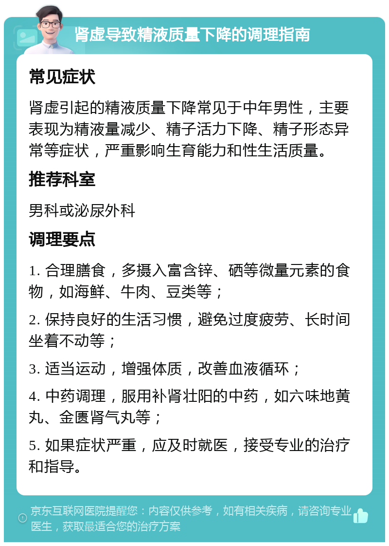 肾虚导致精液质量下降的调理指南 常见症状 肾虚引起的精液质量下降常见于中年男性，主要表现为精液量减少、精子活力下降、精子形态异常等症状，严重影响生育能力和性生活质量。 推荐科室 男科或泌尿外科 调理要点 1. 合理膳食，多摄入富含锌、硒等微量元素的食物，如海鲜、牛肉、豆类等； 2. 保持良好的生活习惯，避免过度疲劳、长时间坐着不动等； 3. 适当运动，增强体质，改善血液循环； 4. 中药调理，服用补肾壮阳的中药，如六味地黄丸、金匮肾气丸等； 5. 如果症状严重，应及时就医，接受专业的治疗和指导。