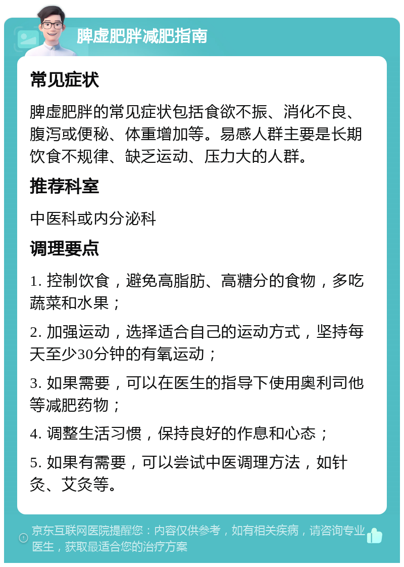 脾虚肥胖减肥指南 常见症状 脾虚肥胖的常见症状包括食欲不振、消化不良、腹泻或便秘、体重增加等。易感人群主要是长期饮食不规律、缺乏运动、压力大的人群。 推荐科室 中医科或内分泌科 调理要点 1. 控制饮食，避免高脂肪、高糖分的食物，多吃蔬菜和水果； 2. 加强运动，选择适合自己的运动方式，坚持每天至少30分钟的有氧运动； 3. 如果需要，可以在医生的指导下使用奥利司他等减肥药物； 4. 调整生活习惯，保持良好的作息和心态； 5. 如果有需要，可以尝试中医调理方法，如针灸、艾灸等。