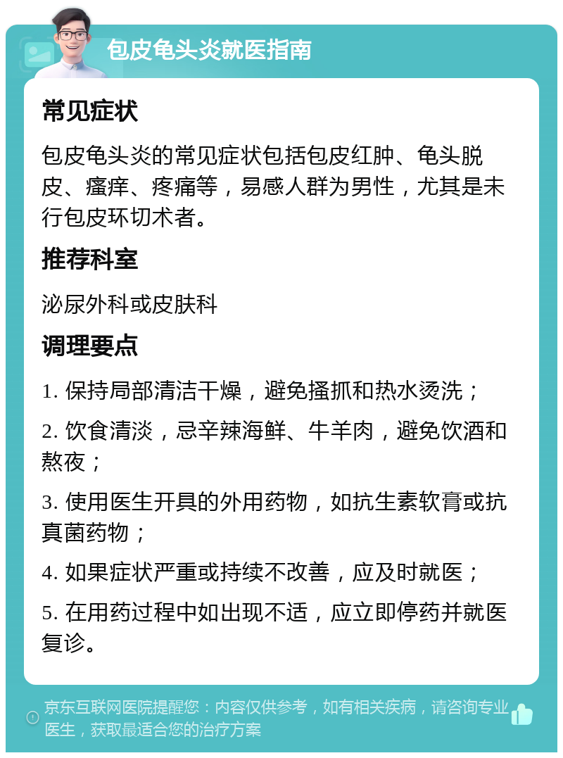 包皮龟头炎就医指南 常见症状 包皮龟头炎的常见症状包括包皮红肿、龟头脱皮、瘙痒、疼痛等，易感人群为男性，尤其是未行包皮环切术者。 推荐科室 泌尿外科或皮肤科 调理要点 1. 保持局部清洁干燥，避免搔抓和热水烫洗； 2. 饮食清淡，忌辛辣海鲜、牛羊肉，避免饮酒和熬夜； 3. 使用医生开具的外用药物，如抗生素软膏或抗真菌药物； 4. 如果症状严重或持续不改善，应及时就医； 5. 在用药过程中如出现不适，应立即停药并就医复诊。