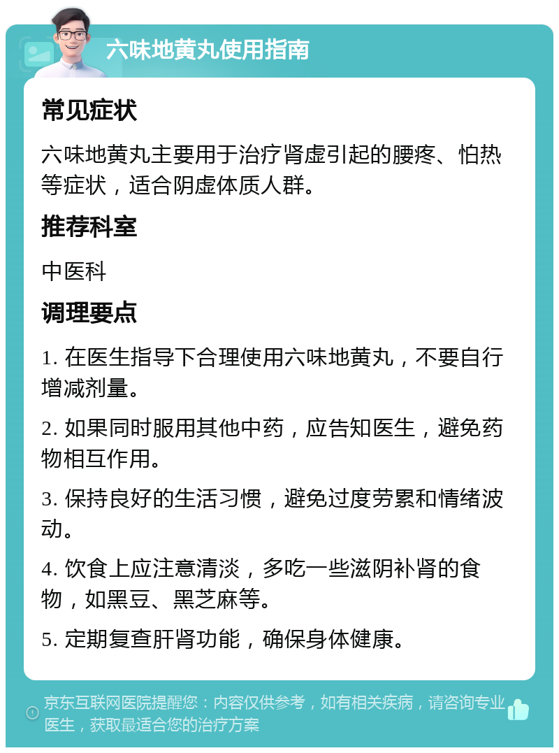 六味地黄丸使用指南 常见症状 六味地黄丸主要用于治疗肾虚引起的腰疼、怕热等症状，适合阴虚体质人群。 推荐科室 中医科 调理要点 1. 在医生指导下合理使用六味地黄丸，不要自行增减剂量。 2. 如果同时服用其他中药，应告知医生，避免药物相互作用。 3. 保持良好的生活习惯，避免过度劳累和情绪波动。 4. 饮食上应注意清淡，多吃一些滋阴补肾的食物，如黑豆、黑芝麻等。 5. 定期复查肝肾功能，确保身体健康。