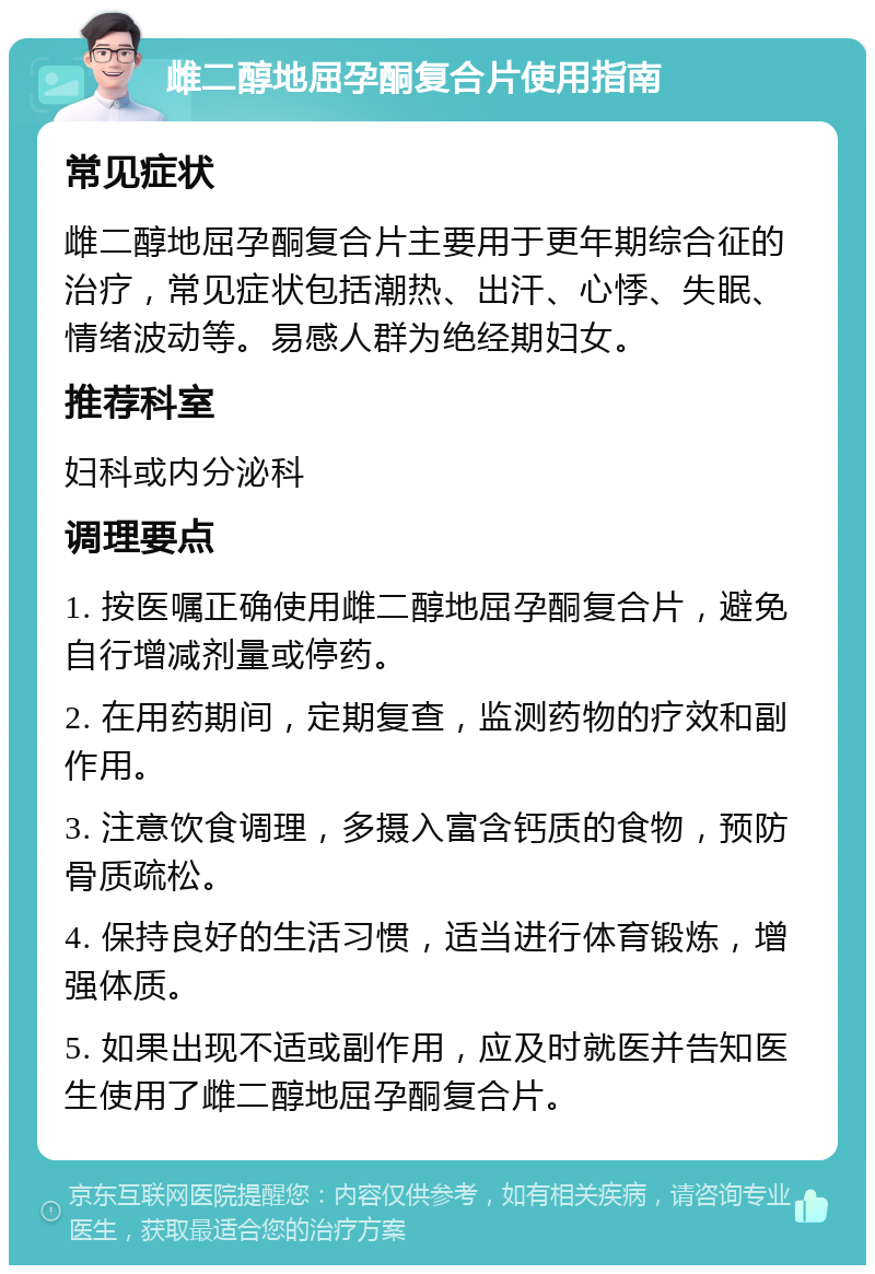 雌二醇地屈孕酮复合片使用指南 常见症状 雌二醇地屈孕酮复合片主要用于更年期综合征的治疗，常见症状包括潮热、出汗、心悸、失眠、情绪波动等。易感人群为绝经期妇女。 推荐科室 妇科或内分泌科 调理要点 1. 按医嘱正确使用雌二醇地屈孕酮复合片，避免自行增减剂量或停药。 2. 在用药期间，定期复查，监测药物的疗效和副作用。 3. 注意饮食调理，多摄入富含钙质的食物，预防骨质疏松。 4. 保持良好的生活习惯，适当进行体育锻炼，增强体质。 5. 如果出现不适或副作用，应及时就医并告知医生使用了雌二醇地屈孕酮复合片。