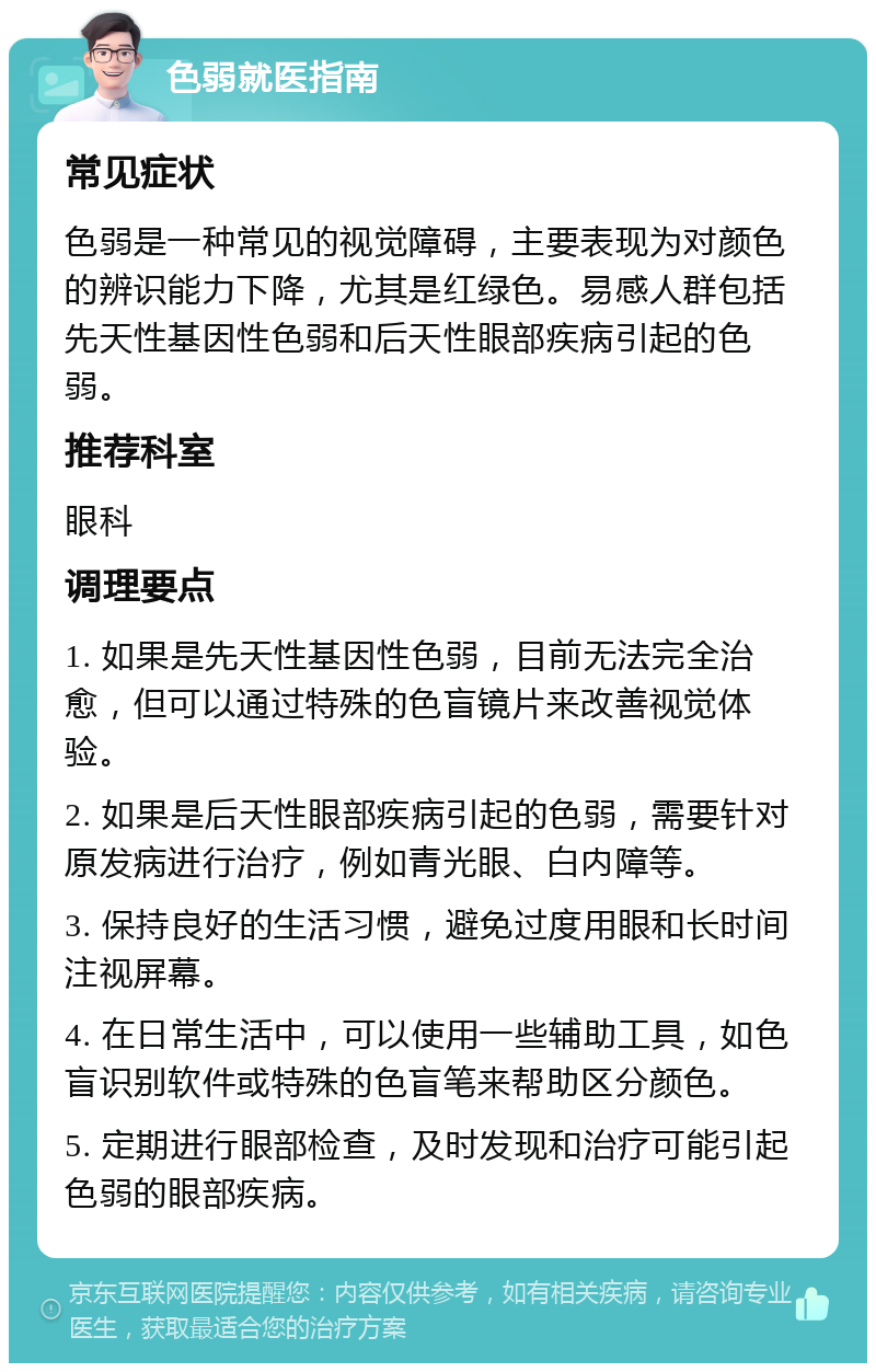 色弱就医指南 常见症状 色弱是一种常见的视觉障碍，主要表现为对颜色的辨识能力下降，尤其是红绿色。易感人群包括先天性基因性色弱和后天性眼部疾病引起的色弱。 推荐科室 眼科 调理要点 1. 如果是先天性基因性色弱，目前无法完全治愈，但可以通过特殊的色盲镜片来改善视觉体验。 2. 如果是后天性眼部疾病引起的色弱，需要针对原发病进行治疗，例如青光眼、白内障等。 3. 保持良好的生活习惯，避免过度用眼和长时间注视屏幕。 4. 在日常生活中，可以使用一些辅助工具，如色盲识别软件或特殊的色盲笔来帮助区分颜色。 5. 定期进行眼部检查，及时发现和治疗可能引起色弱的眼部疾病。