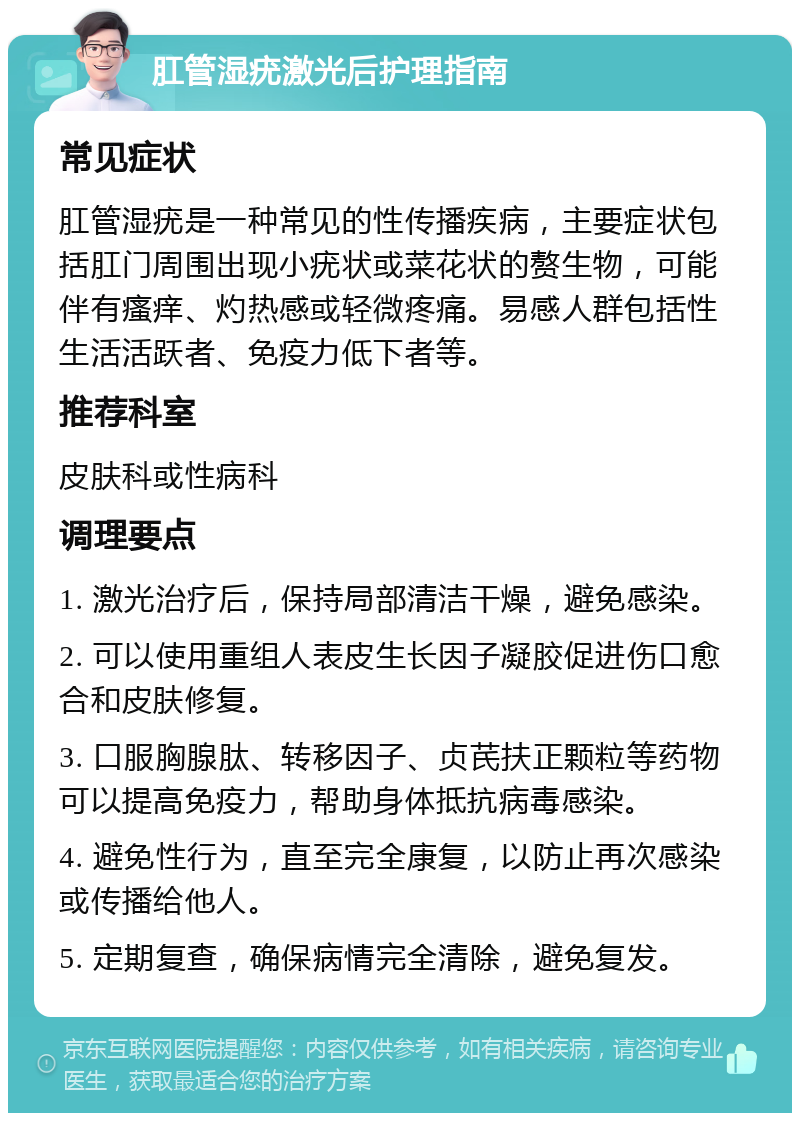 肛管湿疣激光后护理指南 常见症状 肛管湿疣是一种常见的性传播疾病，主要症状包括肛门周围出现小疣状或菜花状的赘生物，可能伴有瘙痒、灼热感或轻微疼痛。易感人群包括性生活活跃者、免疫力低下者等。 推荐科室 皮肤科或性病科 调理要点 1. 激光治疗后，保持局部清洁干燥，避免感染。 2. 可以使用重组人表皮生长因子凝胶促进伤口愈合和皮肤修复。 3. 口服胸腺肽、转移因子、贞芪扶正颗粒等药物可以提高免疫力，帮助身体抵抗病毒感染。 4. 避免性行为，直至完全康复，以防止再次感染或传播给他人。 5. 定期复查，确保病情完全清除，避免复发。