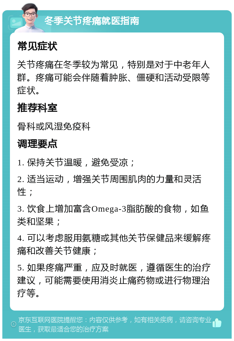 冬季关节疼痛就医指南 常见症状 关节疼痛在冬季较为常见，特别是对于中老年人群。疼痛可能会伴随着肿胀、僵硬和活动受限等症状。 推荐科室 骨科或风湿免疫科 调理要点 1. 保持关节温暖，避免受凉； 2. 适当运动，增强关节周围肌肉的力量和灵活性； 3. 饮食上增加富含Omega-3脂肪酸的食物，如鱼类和坚果； 4. 可以考虑服用氨糖或其他关节保健品来缓解疼痛和改善关节健康； 5. 如果疼痛严重，应及时就医，遵循医生的治疗建议，可能需要使用消炎止痛药物或进行物理治疗等。