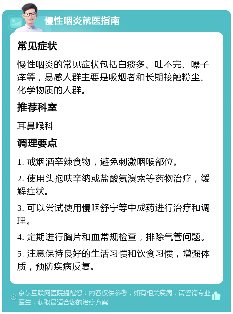 慢性咽炎就医指南 常见症状 慢性咽炎的常见症状包括白痰多、吐不完、嗓子痒等，易感人群主要是吸烟者和长期接触粉尘、化学物质的人群。 推荐科室 耳鼻喉科 调理要点 1. 戒烟酒辛辣食物，避免刺激咽喉部位。 2. 使用头孢呋辛纳或盐酸氨溴索等药物治疗，缓解症状。 3. 可以尝试使用慢咽舒宁等中成药进行治疗和调理。 4. 定期进行胸片和血常规检查，排除气管问题。 5. 注意保持良好的生活习惯和饮食习惯，增强体质，预防疾病反复。