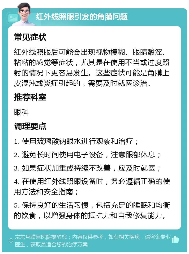 红外线照眼引发的角膜问题 常见症状 红外线照眼后可能会出现视物模糊、眼睛酸涩、粘粘的感觉等症状，尤其是在使用不当或过度照射的情况下更容易发生。这些症状可能是角膜上皮混沌或炎症引起的，需要及时就医诊治。 推荐科室 眼科 调理要点 1. 使用玻璃酸钠眼水进行观察和治疗； 2. 避免长时间使用电子设备，注意眼部休息； 3. 如果症状加重或持续不改善，应及时就医； 4. 在使用红外线照眼设备时，务必遵循正确的使用方法和安全指南； 5. 保持良好的生活习惯，包括充足的睡眠和均衡的饮食，以增强身体的抵抗力和自我修复能力。