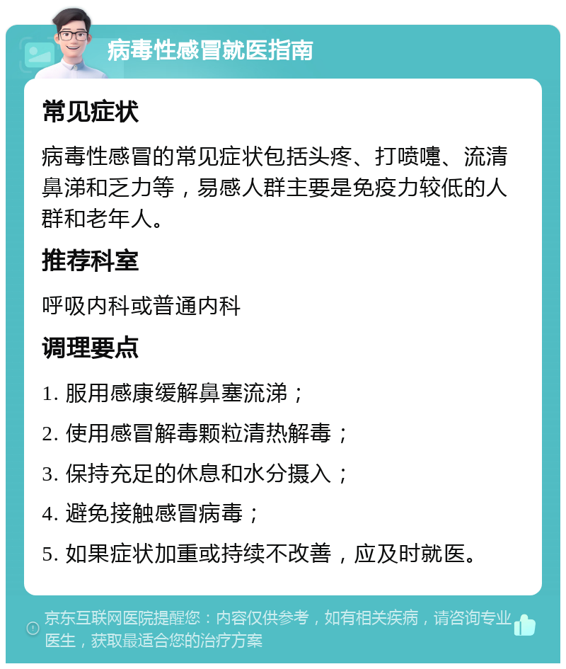 病毒性感冒就医指南 常见症状 病毒性感冒的常见症状包括头疼、打喷嚏、流清鼻涕和乏力等，易感人群主要是免疫力较低的人群和老年人。 推荐科室 呼吸内科或普通内科 调理要点 1. 服用感康缓解鼻塞流涕； 2. 使用感冒解毒颗粒清热解毒； 3. 保持充足的休息和水分摄入； 4. 避免接触感冒病毒； 5. 如果症状加重或持续不改善，应及时就医。