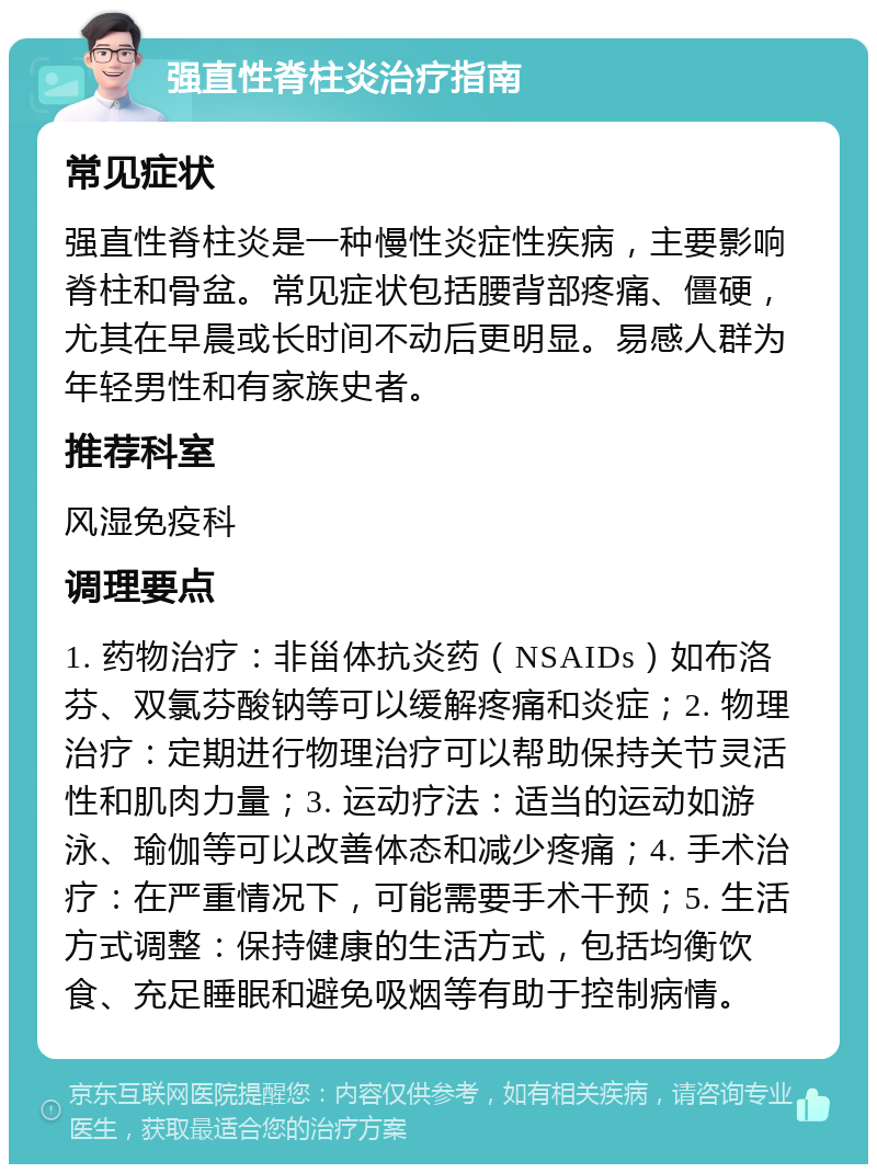 强直性脊柱炎治疗指南 常见症状 强直性脊柱炎是一种慢性炎症性疾病，主要影响脊柱和骨盆。常见症状包括腰背部疼痛、僵硬，尤其在早晨或长时间不动后更明显。易感人群为年轻男性和有家族史者。 推荐科室 风湿免疫科 调理要点 1. 药物治疗：非甾体抗炎药（NSAIDs）如布洛芬、双氯芬酸钠等可以缓解疼痛和炎症；2. 物理治疗：定期进行物理治疗可以帮助保持关节灵活性和肌肉力量；3. 运动疗法：适当的运动如游泳、瑜伽等可以改善体态和减少疼痛；4. 手术治疗：在严重情况下，可能需要手术干预；5. 生活方式调整：保持健康的生活方式，包括均衡饮食、充足睡眠和避免吸烟等有助于控制病情。