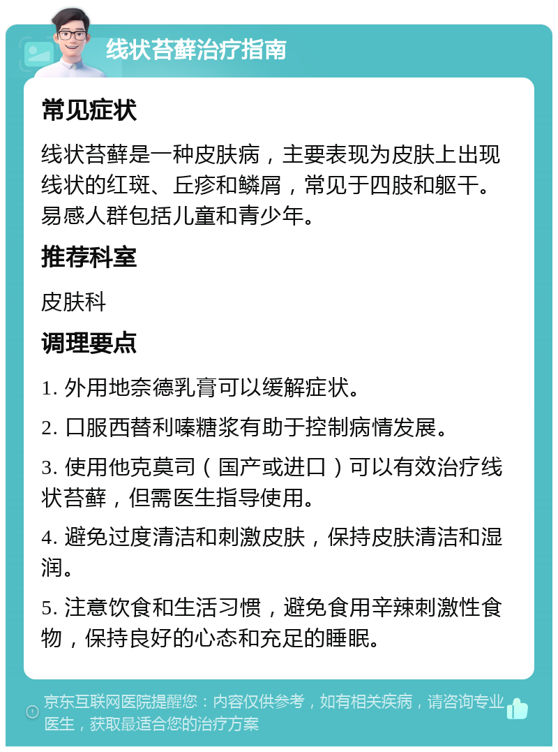 线状苔藓治疗指南 常见症状 线状苔藓是一种皮肤病，主要表现为皮肤上出现线状的红斑、丘疹和鳞屑，常见于四肢和躯干。易感人群包括儿童和青少年。 推荐科室 皮肤科 调理要点 1. 外用地奈德乳膏可以缓解症状。 2. 口服西替利嗪糖浆有助于控制病情发展。 3. 使用他克莫司（国产或进口）可以有效治疗线状苔藓，但需医生指导使用。 4. 避免过度清洁和刺激皮肤，保持皮肤清洁和湿润。 5. 注意饮食和生活习惯，避免食用辛辣刺激性食物，保持良好的心态和充足的睡眠。