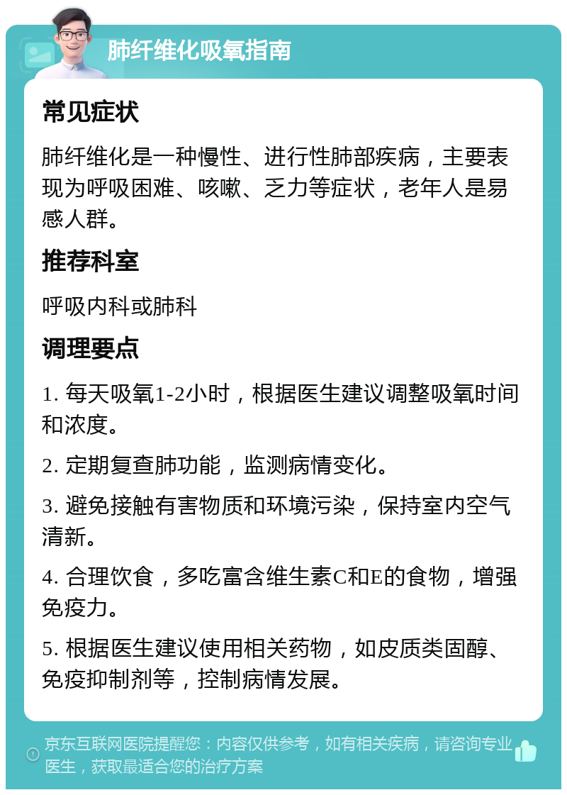 肺纤维化吸氧指南 常见症状 肺纤维化是一种慢性、进行性肺部疾病，主要表现为呼吸困难、咳嗽、乏力等症状，老年人是易感人群。 推荐科室 呼吸内科或肺科 调理要点 1. 每天吸氧1-2小时，根据医生建议调整吸氧时间和浓度。 2. 定期复查肺功能，监测病情变化。 3. 避免接触有害物质和环境污染，保持室内空气清新。 4. 合理饮食，多吃富含维生素C和E的食物，增强免疫力。 5. 根据医生建议使用相关药物，如皮质类固醇、免疫抑制剂等，控制病情发展。