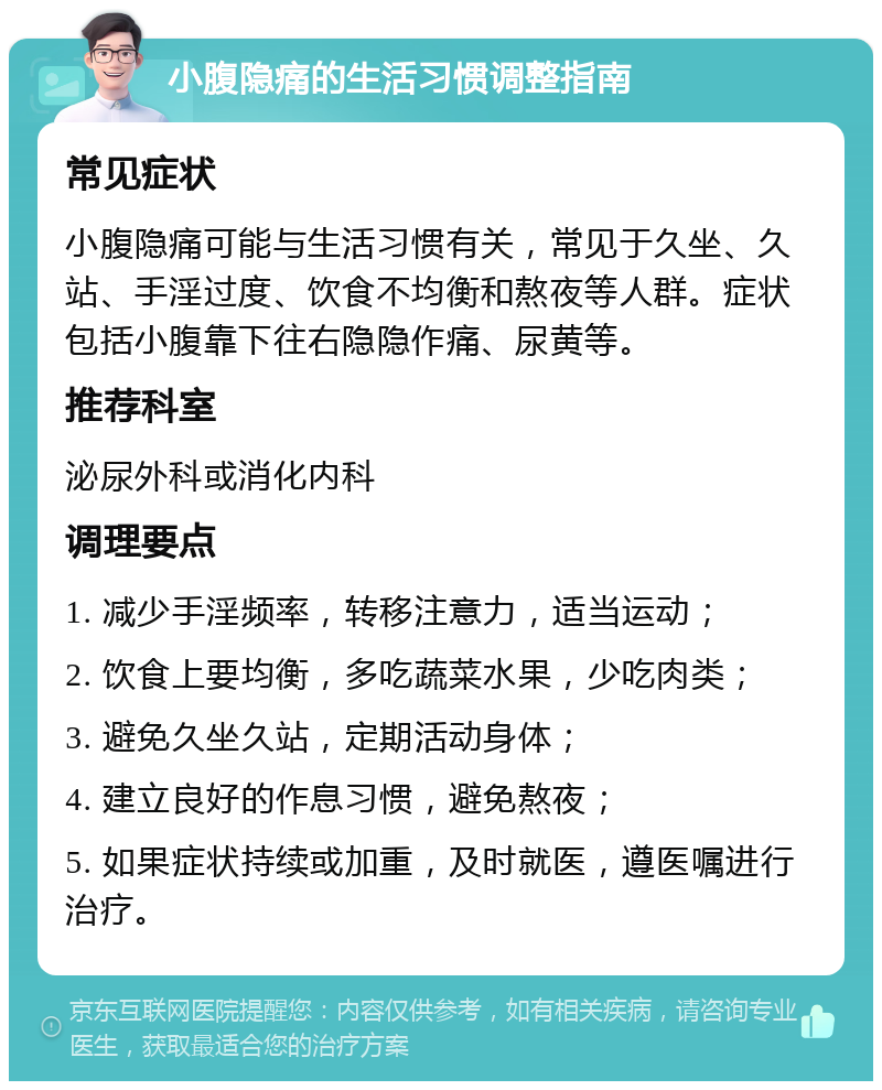 小腹隐痛的生活习惯调整指南 常见症状 小腹隐痛可能与生活习惯有关，常见于久坐、久站、手淫过度、饮食不均衡和熬夜等人群。症状包括小腹靠下往右隐隐作痛、尿黄等。 推荐科室 泌尿外科或消化内科 调理要点 1. 减少手淫频率，转移注意力，适当运动； 2. 饮食上要均衡，多吃蔬菜水果，少吃肉类； 3. 避免久坐久站，定期活动身体； 4. 建立良好的作息习惯，避免熬夜； 5. 如果症状持续或加重，及时就医，遵医嘱进行治疗。