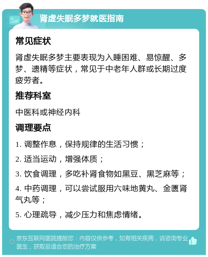 肾虚失眠多梦就医指南 常见症状 肾虚失眠多梦主要表现为入睡困难、易惊醒、多梦、遗精等症状，常见于中老年人群或长期过度疲劳者。 推荐科室 中医科或神经内科 调理要点 1. 调整作息，保持规律的生活习惯； 2. 适当运动，增强体质； 3. 饮食调理，多吃补肾食物如黑豆、黑芝麻等； 4. 中药调理，可以尝试服用六味地黄丸、金匮肾气丸等； 5. 心理疏导，减少压力和焦虑情绪。