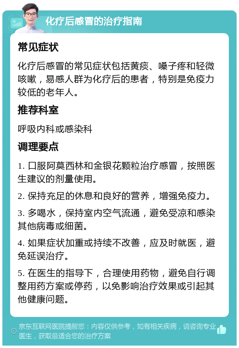 化疗后感冒的治疗指南 常见症状 化疗后感冒的常见症状包括黄痰、嗓子疼和轻微咳嗽，易感人群为化疗后的患者，特别是免疫力较低的老年人。 推荐科室 呼吸内科或感染科 调理要点 1. 口服阿莫西林和金银花颗粒治疗感冒，按照医生建议的剂量使用。 2. 保持充足的休息和良好的营养，增强免疫力。 3. 多喝水，保持室内空气流通，避免受凉和感染其他病毒或细菌。 4. 如果症状加重或持续不改善，应及时就医，避免延误治疗。 5. 在医生的指导下，合理使用药物，避免自行调整用药方案或停药，以免影响治疗效果或引起其他健康问题。