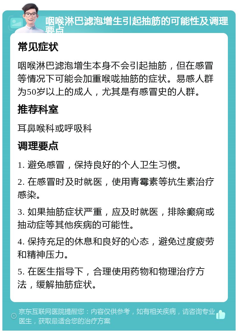 咽喉淋巴滤泡增生引起抽筋的可能性及调理要点 常见症状 咽喉淋巴滤泡增生本身不会引起抽筋，但在感冒等情况下可能会加重喉咙抽筋的症状。易感人群为50岁以上的成人，尤其是有感冒史的人群。 推荐科室 耳鼻喉科或呼吸科 调理要点 1. 避免感冒，保持良好的个人卫生习惯。 2. 在感冒时及时就医，使用青霉素等抗生素治疗感染。 3. 如果抽筋症状严重，应及时就医，排除癫痫或抽动症等其他疾病的可能性。 4. 保持充足的休息和良好的心态，避免过度疲劳和精神压力。 5. 在医生指导下，合理使用药物和物理治疗方法，缓解抽筋症状。