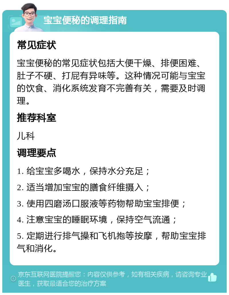 宝宝便秘的调理指南 常见症状 宝宝便秘的常见症状包括大便干燥、排便困难、肚子不硬、打屁有异味等。这种情况可能与宝宝的饮食、消化系统发育不完善有关，需要及时调理。 推荐科室 儿科 调理要点 1. 给宝宝多喝水，保持水分充足； 2. 适当增加宝宝的膳食纤维摄入； 3. 使用四磨汤口服液等药物帮助宝宝排便； 4. 注意宝宝的睡眠环境，保持空气流通； 5. 定期进行排气操和飞机抱等按摩，帮助宝宝排气和消化。