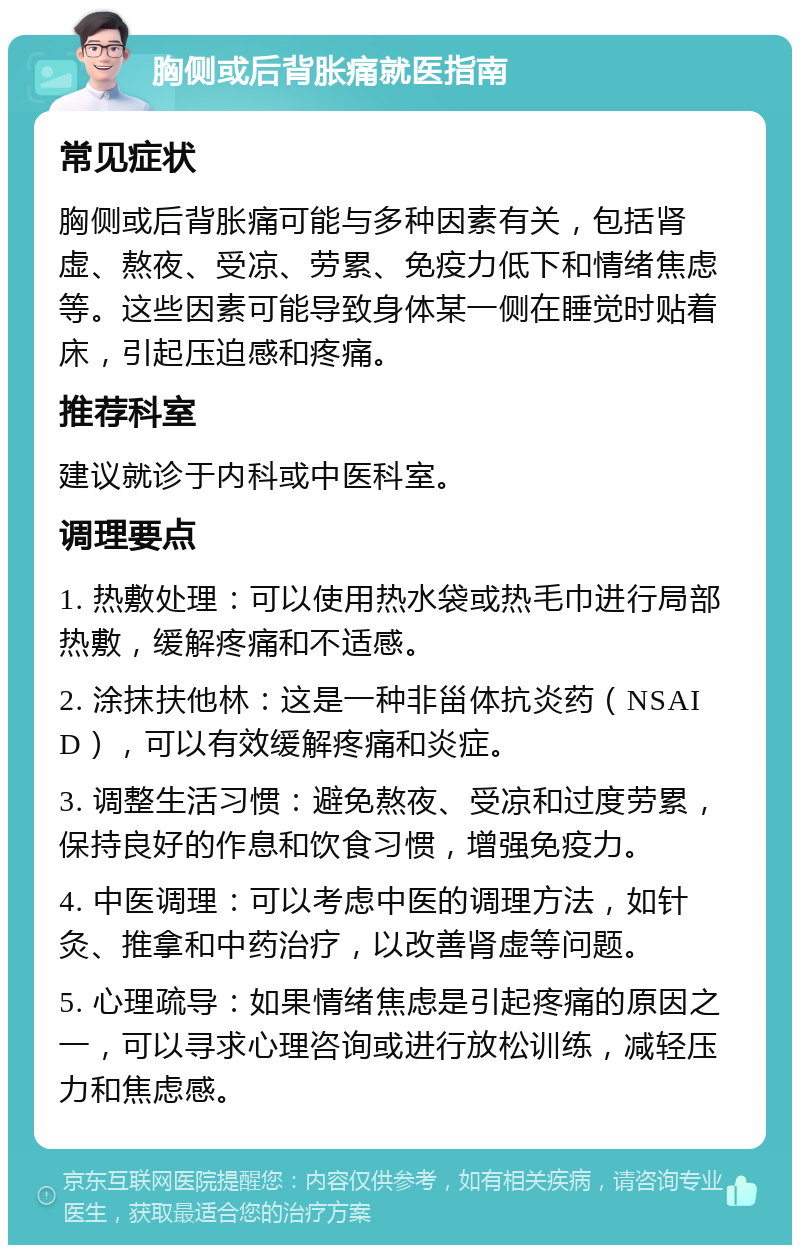 胸侧或后背胀痛就医指南 常见症状 胸侧或后背胀痛可能与多种因素有关，包括肾虚、熬夜、受凉、劳累、免疫力低下和情绪焦虑等。这些因素可能导致身体某一侧在睡觉时贴着床，引起压迫感和疼痛。 推荐科室 建议就诊于内科或中医科室。 调理要点 1. 热敷处理：可以使用热水袋或热毛巾进行局部热敷，缓解疼痛和不适感。 2. 涂抹扶他林：这是一种非甾体抗炎药（NSAID），可以有效缓解疼痛和炎症。 3. 调整生活习惯：避免熬夜、受凉和过度劳累，保持良好的作息和饮食习惯，增强免疫力。 4. 中医调理：可以考虑中医的调理方法，如针灸、推拿和中药治疗，以改善肾虚等问题。 5. 心理疏导：如果情绪焦虑是引起疼痛的原因之一，可以寻求心理咨询或进行放松训练，减轻压力和焦虑感。