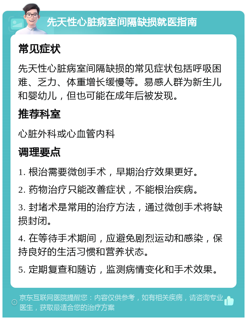 先天性心脏病室间隔缺损就医指南 常见症状 先天性心脏病室间隔缺损的常见症状包括呼吸困难、乏力、体重增长缓慢等。易感人群为新生儿和婴幼儿，但也可能在成年后被发现。 推荐科室 心脏外科或心血管内科 调理要点 1. 根治需要微创手术，早期治疗效果更好。 2. 药物治疗只能改善症状，不能根治疾病。 3. 封堵术是常用的治疗方法，通过微创手术将缺损封闭。 4. 在等待手术期间，应避免剧烈运动和感染，保持良好的生活习惯和营养状态。 5. 定期复查和随访，监测病情变化和手术效果。