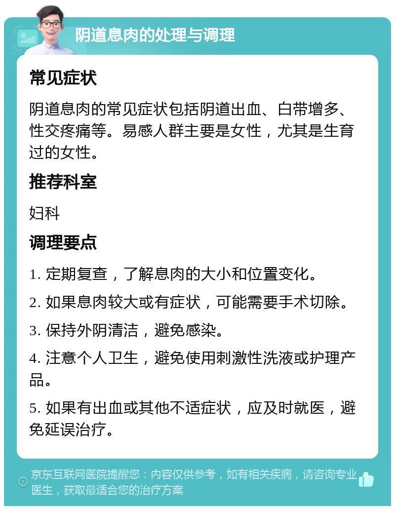 阴道息肉的处理与调理 常见症状 阴道息肉的常见症状包括阴道出血、白带增多、性交疼痛等。易感人群主要是女性，尤其是生育过的女性。 推荐科室 妇科 调理要点 1. 定期复查，了解息肉的大小和位置变化。 2. 如果息肉较大或有症状，可能需要手术切除。 3. 保持外阴清洁，避免感染。 4. 注意个人卫生，避免使用刺激性洗液或护理产品。 5. 如果有出血或其他不适症状，应及时就医，避免延误治疗。