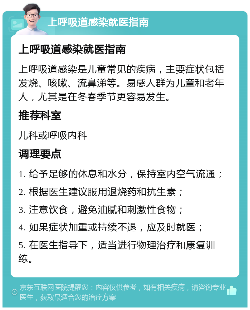 上呼吸道感染就医指南 上呼吸道感染就医指南 上呼吸道感染是儿童常见的疾病，主要症状包括发烧、咳嗽、流鼻涕等。易感人群为儿童和老年人，尤其是在冬春季节更容易发生。 推荐科室 儿科或呼吸内科 调理要点 1. 给予足够的休息和水分，保持室内空气流通； 2. 根据医生建议服用退烧药和抗生素； 3. 注意饮食，避免油腻和刺激性食物； 4. 如果症状加重或持续不退，应及时就医； 5. 在医生指导下，适当进行物理治疗和康复训练。