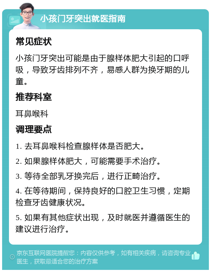 小孩门牙突出就医指南 常见症状 小孩门牙突出可能是由于腺样体肥大引起的口呼吸，导致牙齿排列不齐，易感人群为换牙期的儿童。 推荐科室 耳鼻喉科 调理要点 1. 去耳鼻喉科检查腺样体是否肥大。 2. 如果腺样体肥大，可能需要手术治疗。 3. 等待全部乳牙换完后，进行正畸治疗。 4. 在等待期间，保持良好的口腔卫生习惯，定期检查牙齿健康状况。 5. 如果有其他症状出现，及时就医并遵循医生的建议进行治疗。