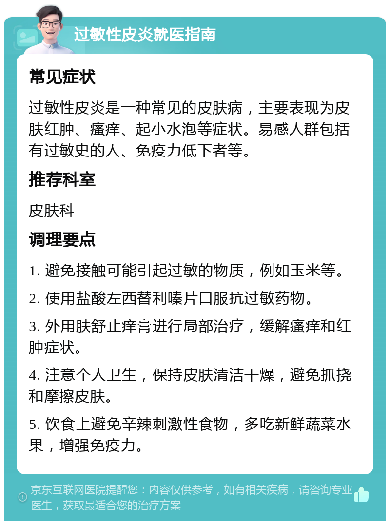 过敏性皮炎就医指南 常见症状 过敏性皮炎是一种常见的皮肤病，主要表现为皮肤红肿、瘙痒、起小水泡等症状。易感人群包括有过敏史的人、免疫力低下者等。 推荐科室 皮肤科 调理要点 1. 避免接触可能引起过敏的物质，例如玉米等。 2. 使用盐酸左西替利嗪片口服抗过敏药物。 3. 外用肤舒止痒膏进行局部治疗，缓解瘙痒和红肿症状。 4. 注意个人卫生，保持皮肤清洁干燥，避免抓挠和摩擦皮肤。 5. 饮食上避免辛辣刺激性食物，多吃新鲜蔬菜水果，增强免疫力。