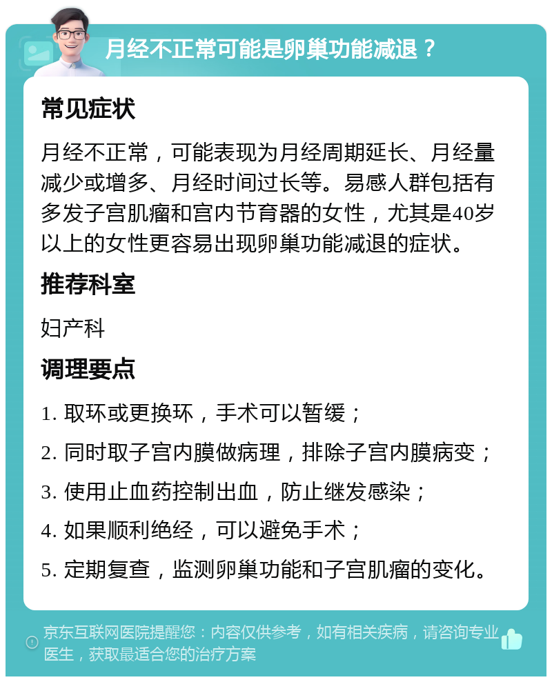 月经不正常可能是卵巢功能减退？ 常见症状 月经不正常，可能表现为月经周期延长、月经量减少或增多、月经时间过长等。易感人群包括有多发子宫肌瘤和宫内节育器的女性，尤其是40岁以上的女性更容易出现卵巢功能减退的症状。 推荐科室 妇产科 调理要点 1. 取环或更换环，手术可以暂缓； 2. 同时取子宫内膜做病理，排除子宫内膜病变； 3. 使用止血药控制出血，防止继发感染； 4. 如果顺利绝经，可以避免手术； 5. 定期复查，监测卵巢功能和子宫肌瘤的变化。