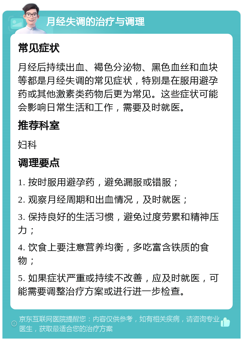 月经失调的治疗与调理 常见症状 月经后持续出血、褐色分泌物、黑色血丝和血块等都是月经失调的常见症状，特别是在服用避孕药或其他激素类药物后更为常见。这些症状可能会影响日常生活和工作，需要及时就医。 推荐科室 妇科 调理要点 1. 按时服用避孕药，避免漏服或错服； 2. 观察月经周期和出血情况，及时就医； 3. 保持良好的生活习惯，避免过度劳累和精神压力； 4. 饮食上要注意营养均衡，多吃富含铁质的食物； 5. 如果症状严重或持续不改善，应及时就医，可能需要调整治疗方案或进行进一步检查。