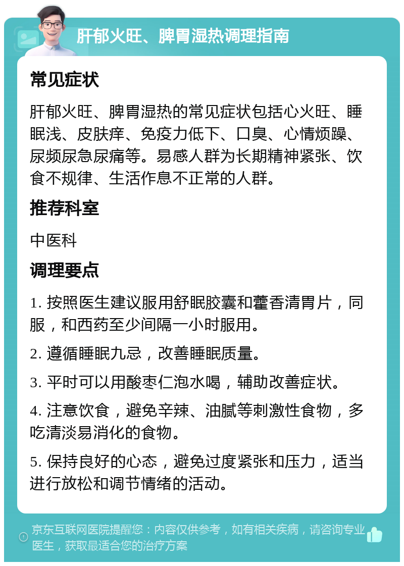 肝郁火旺、脾胃湿热调理指南 常见症状 肝郁火旺、脾胃湿热的常见症状包括心火旺、睡眠浅、皮肤痒、免疫力低下、口臭、心情烦躁、尿频尿急尿痛等。易感人群为长期精神紧张、饮食不规律、生活作息不正常的人群。 推荐科室 中医科 调理要点 1. 按照医生建议服用舒眠胶囊和藿香清胃片，同服，和西药至少间隔一小时服用。 2. 遵循睡眠九忌，改善睡眠质量。 3. 平时可以用酸枣仁泡水喝，辅助改善症状。 4. 注意饮食，避免辛辣、油腻等刺激性食物，多吃清淡易消化的食物。 5. 保持良好的心态，避免过度紧张和压力，适当进行放松和调节情绪的活动。