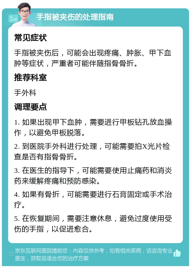 手指被夹伤的处理指南 常见症状 手指被夹伤后，可能会出现疼痛、肿胀、甲下血肿等症状，严重者可能伴随指骨骨折。 推荐科室 手外科 调理要点 1. 如果出现甲下血肿，需要进行甲板钻孔放血操作，以避免甲板脱落。 2. 到医院手外科进行处理，可能需要拍X光片检查是否有指骨骨折。 3. 在医生的指导下，可能需要使用止痛药和消炎药来缓解疼痛和预防感染。 4. 如果有骨折，可能需要进行石膏固定或手术治疗。 5. 在恢复期间，需要注意休息，避免过度使用受伤的手指，以促进愈合。