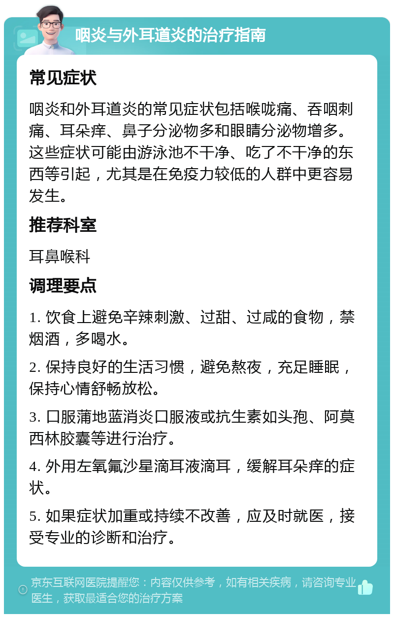 咽炎与外耳道炎的治疗指南 常见症状 咽炎和外耳道炎的常见症状包括喉咙痛、吞咽刺痛、耳朵痒、鼻子分泌物多和眼睛分泌物增多。这些症状可能由游泳池不干净、吃了不干净的东西等引起，尤其是在免疫力较低的人群中更容易发生。 推荐科室 耳鼻喉科 调理要点 1. 饮食上避免辛辣刺激、过甜、过咸的食物，禁烟酒，多喝水。 2. 保持良好的生活习惯，避免熬夜，充足睡眠，保持心情舒畅放松。 3. 口服蒲地蓝消炎口服液或抗生素如头孢、阿莫西林胶囊等进行治疗。 4. 外用左氧氟沙星滴耳液滴耳，缓解耳朵痒的症状。 5. 如果症状加重或持续不改善，应及时就医，接受专业的诊断和治疗。